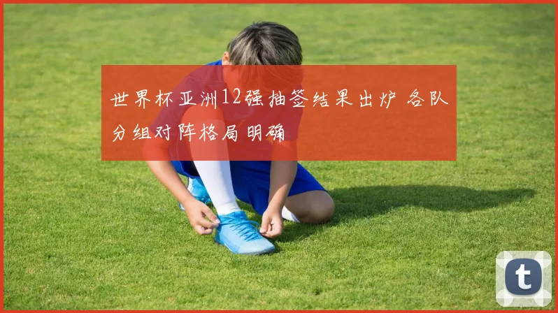 世界杯亚洲12强抽签结果出炉 各队分组对阵格局明确