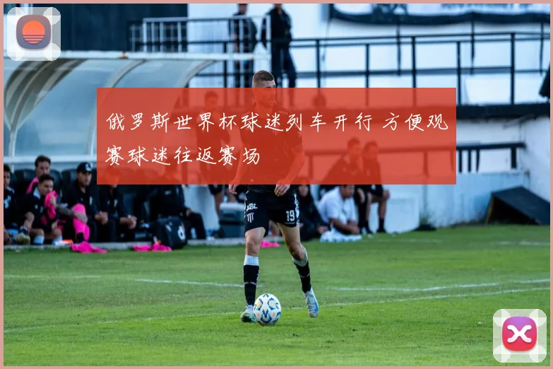 俄罗斯世界杯球迷列车开行 方便观赛球迷往返赛场