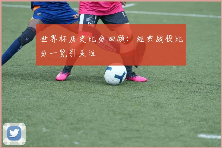 世界杯历史比分回顾：经典战役比分一览引关注
