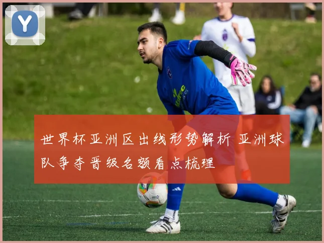 世界杯亚洲区出线形势解析 亚洲球队争夺晋级名额看点梳理