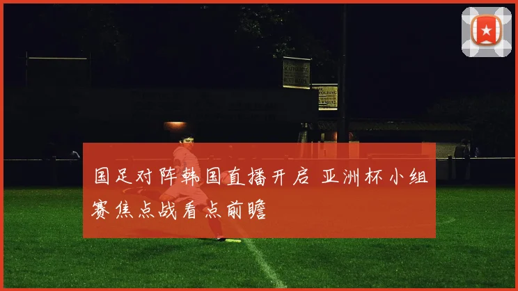 国足对阵韩国直播开启 亚洲杯小组赛焦点战看点前瞻