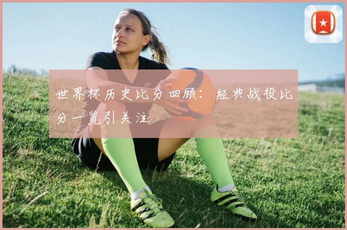 世界杯历史比分回顾：经典战役比分一览引关注
