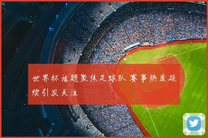 世界杯话题聚焦足球队 赛事热度延续引发关注