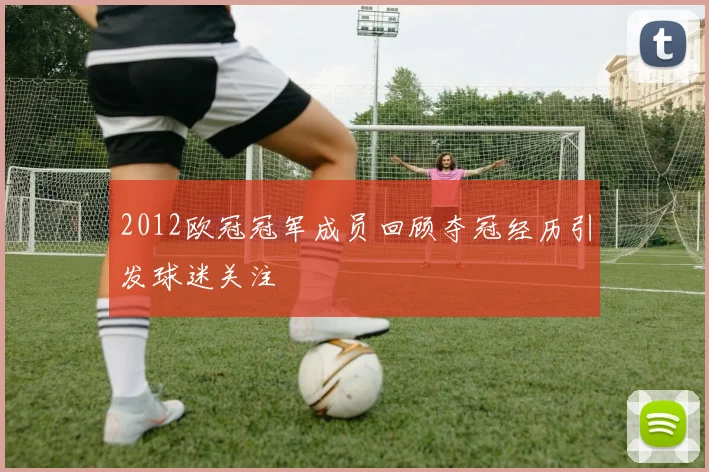 2012欧冠冠军成员回顾夺冠经历引发球迷关注
