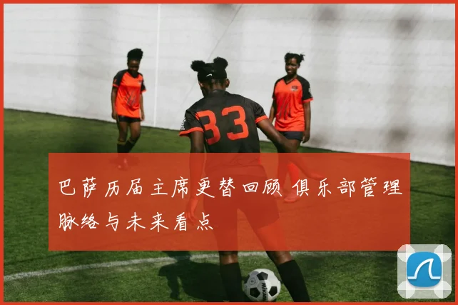 巴萨历届主席更替回顾 俱乐部管理脉络与未来看点