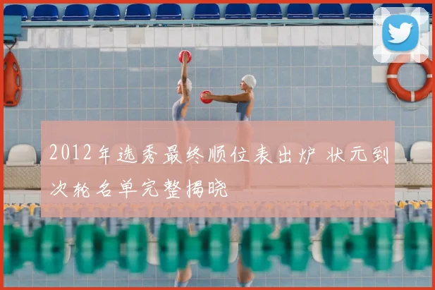 2012年选秀最终顺位表出炉 状元到次轮名单完整揭晓